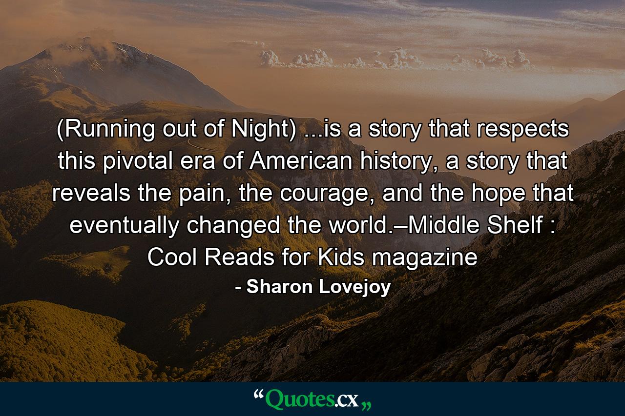 (Running out of Night) ...is a story that respects this pivotal era of American history, a story that reveals the pain, the courage, and the hope that eventually changed the world.–Middle Shelf : Cool Reads for Kids magazine - Quote by Sharon Lovejoy