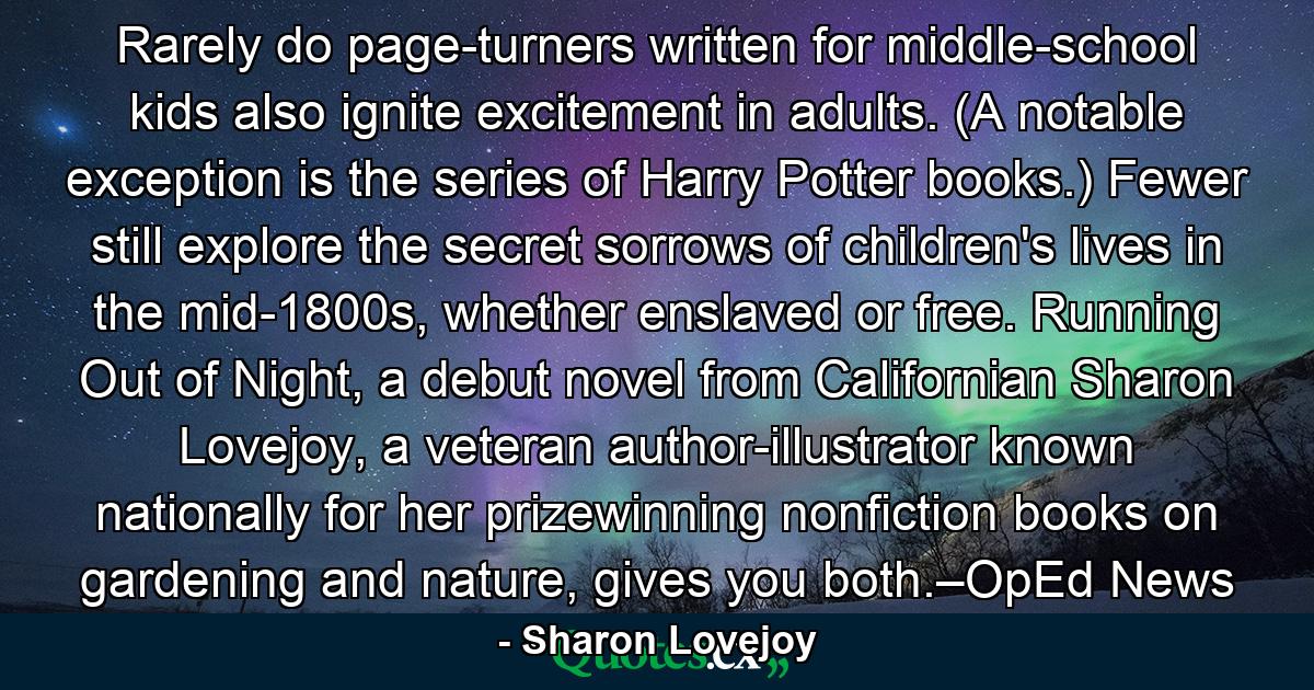 Rarely do page-turners written for middle-school kids also ignite excitement in adults. (A notable exception is the series of Harry Potter books.) Fewer still explore the secret sorrows of children's lives in the mid-1800s, whether enslaved or free. Running Out of Night, a debut novel from Californian Sharon Lovejoy, a veteran author-illustrator known nationally for her prizewinning nonfiction books on gardening and nature, gives you both.–OpEd News - Quote by Sharon Lovejoy