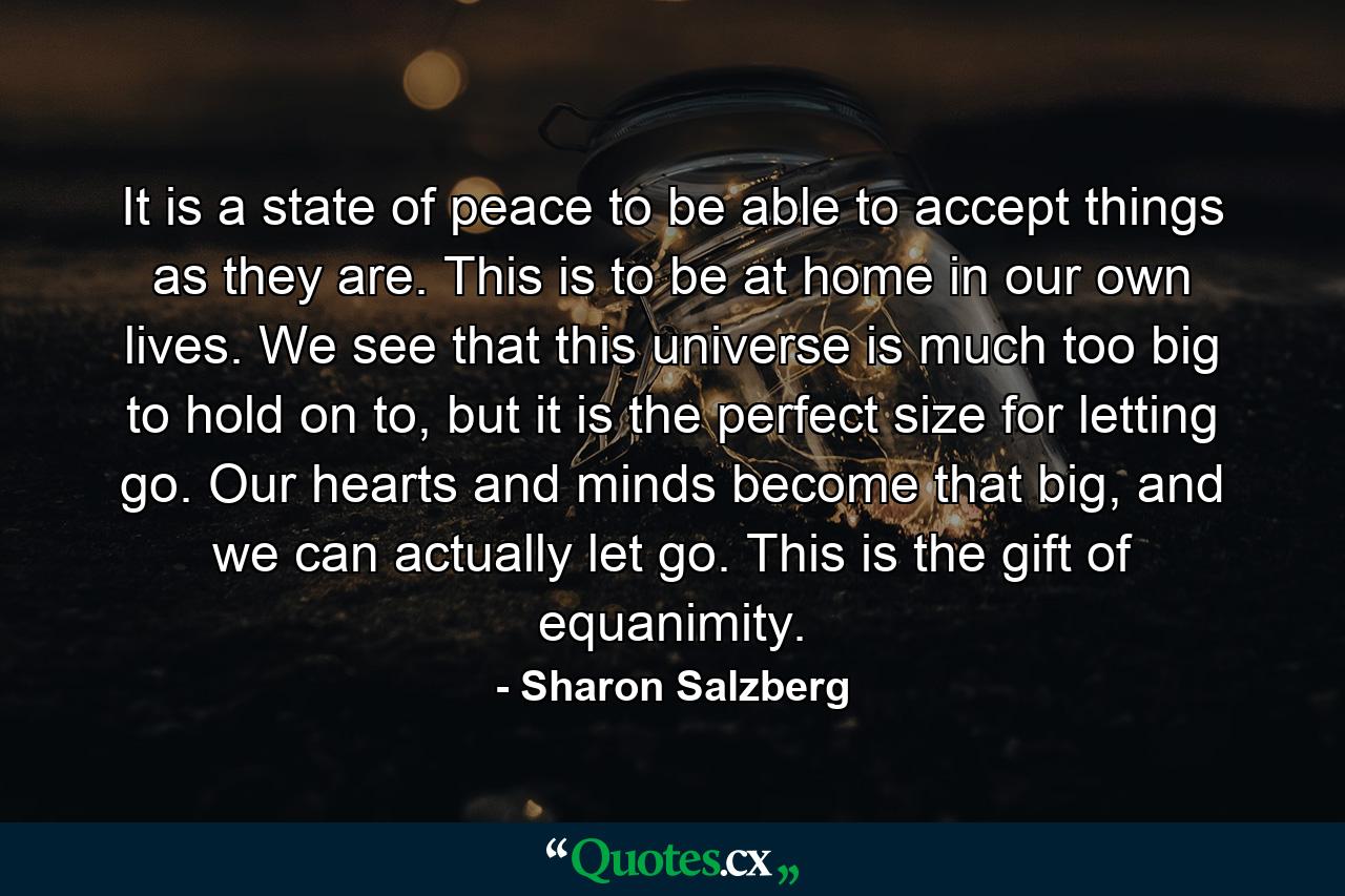 It is a state of peace to be able to accept things as they are. This is to be at home in our own lives. We see that this universe is much too big to hold on to, but it is the perfect size for letting go. Our hearts and minds become that big, and we can actually let go. This is the gift of equanimity. - Quote by Sharon Salzberg