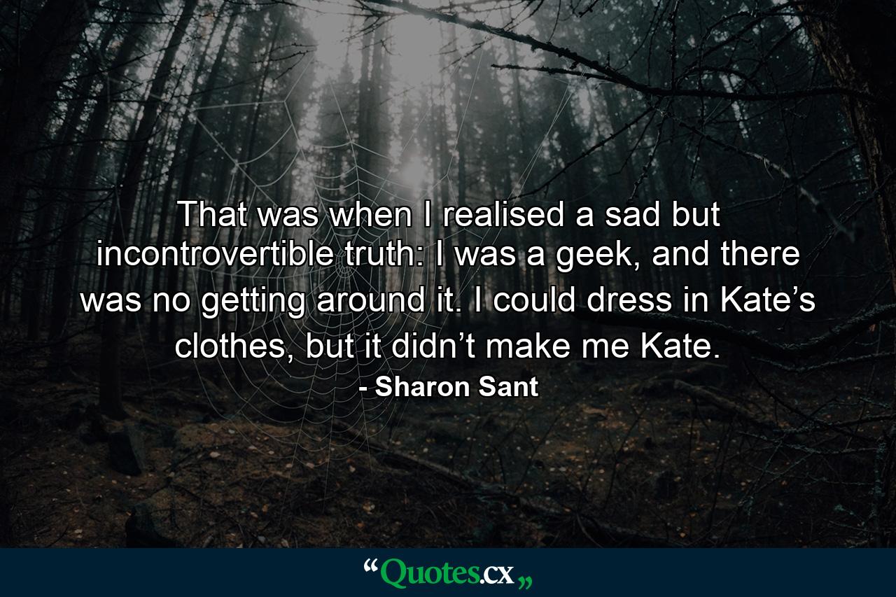 That was when I realised a sad but incontrovertible truth: I was a geek, and there was no getting around it. I could dress in Kate’s clothes, but it didn’t make me Kate. - Quote by Sharon Sant