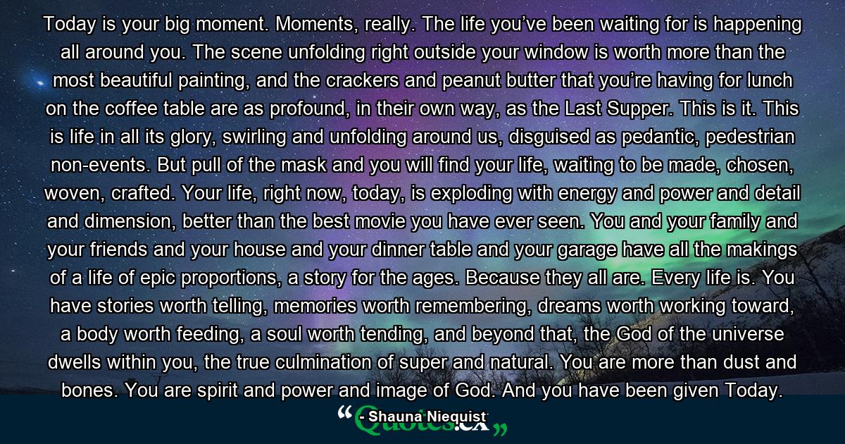 Today is your big moment. Moments, really. The life you’ve been waiting for is happening all around you. The scene unfolding right outside your window is worth more than the most beautiful painting, and the crackers and peanut butter that you’re having for lunch on the coffee table are as profound, in their own way, as the Last Supper. This is it. This is life in all its glory, swirling and unfolding around us, disguised as pedantic, pedestrian non-events. But pull of the mask and you will find your life, waiting to be made, chosen, woven, crafted. Your life, right now, today, is exploding with energy and power and detail and dimension, better than the best movie you have ever seen. You and your family and your friends and your house and your dinner table and your garage have all the makings of a life of epic proportions, a story for the ages. Because they all are. Every life is. You have stories worth telling, memories worth remembering, dreams worth working toward, a body worth feeding, a soul worth tending, and beyond that, the God of the universe dwells within you, the true culmination of super and natural. You are more than dust and bones. You are spirit and power and image of God. And you have been given Today. - Quote by Shauna Niequist