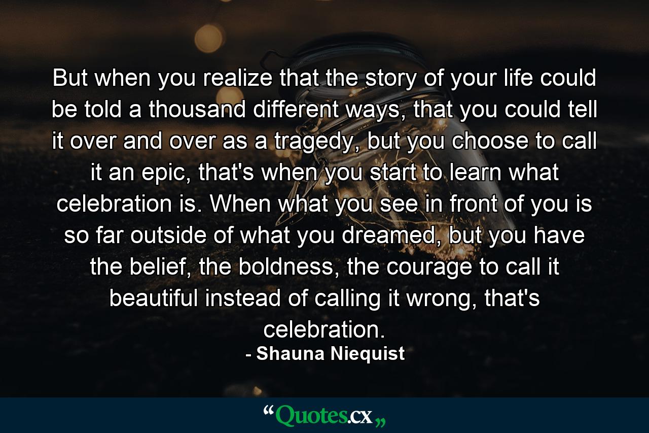 But when you realize that the story of your life could be told a thousand different ways, that you could tell it over and over as a tragedy, but you choose to call it an epic, that's when you start to learn what celebration is. When what you see in front of you is so far outside of what you dreamed, but you have the belief, the boldness, the courage to call it beautiful instead of calling it wrong, that's celebration. - Quote by Shauna Niequist