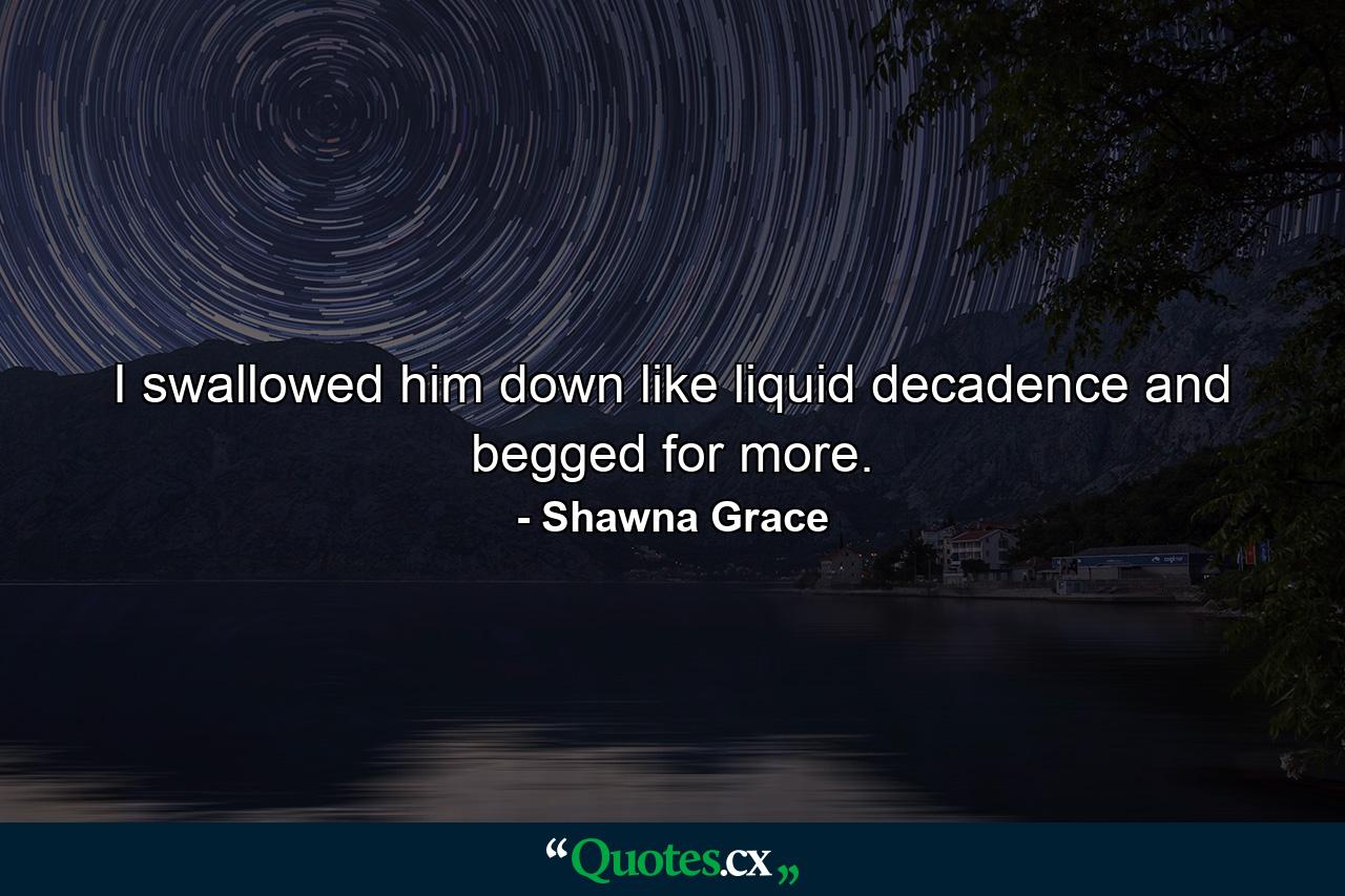 I swallowed him down like liquid decadence and begged for more. - Quote by Shawna Grace