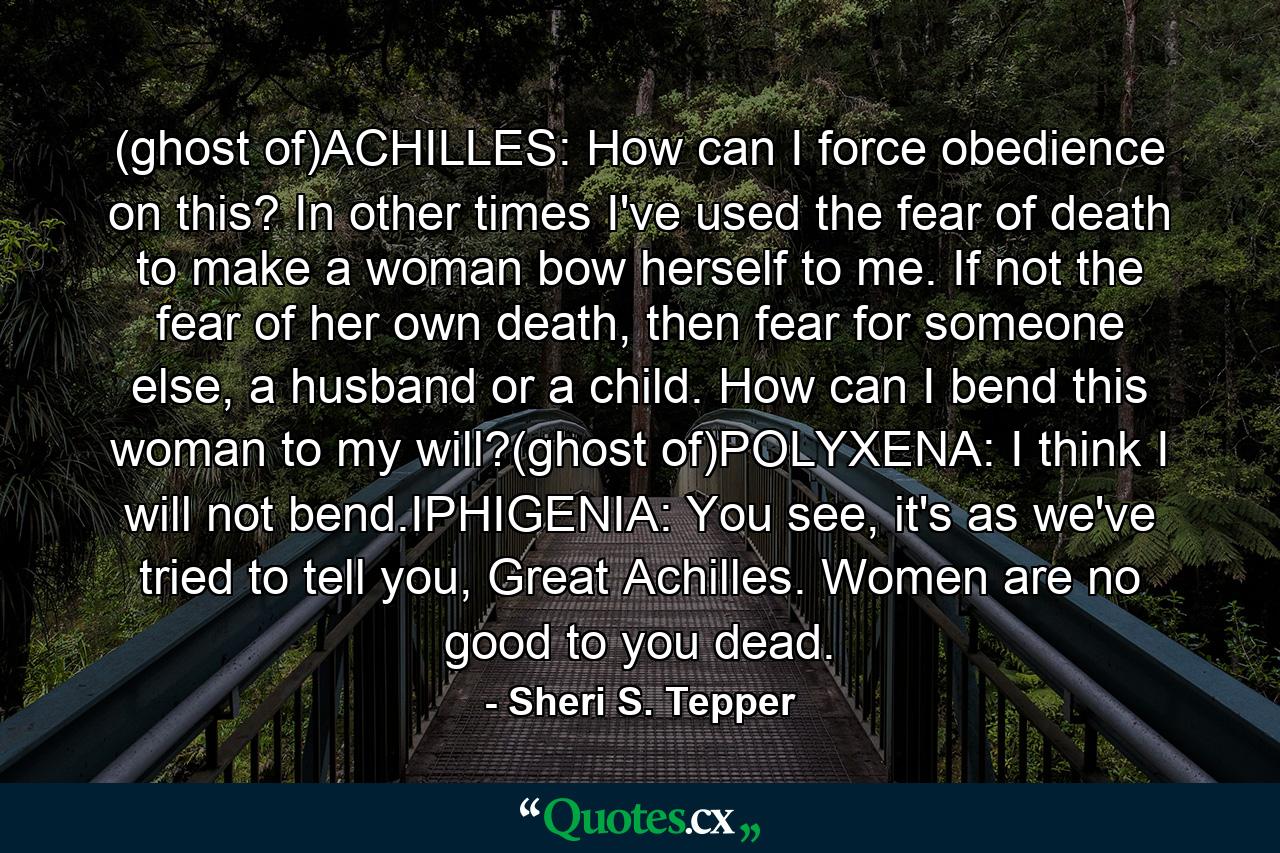 (ghost of)ACHILLES: How can I force obedience on this? In other times I've used the fear of death to make a woman bow herself to me. If not the fear of her own death, then fear for someone else, a husband or a child. How can I bend this woman to my will?(ghost of)POLYXENA: I think I will not bend.IPHIGENIA: You see, it's as we've tried to tell you, Great Achilles. Women are no good to you dead. - Quote by Sheri S. Tepper