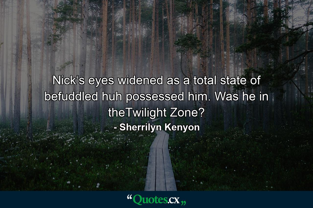 Nick‘s eyes widened as a total state of befuddled huh possessed him. Was he in theTwilight Zone? - Quote by Sherrilyn Kenyon