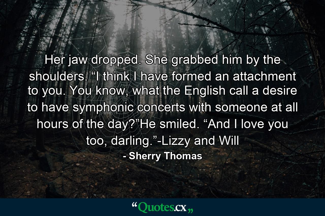 Her jaw dropped. She grabbed him by the shoulders. “I think I have formed an attachment to you. You know, what the English call a desire to have symphonic concerts with someone at all hours of the day?”He smiled. “And I love you too, darling.”-Lizzy and Will - Quote by Sherry Thomas