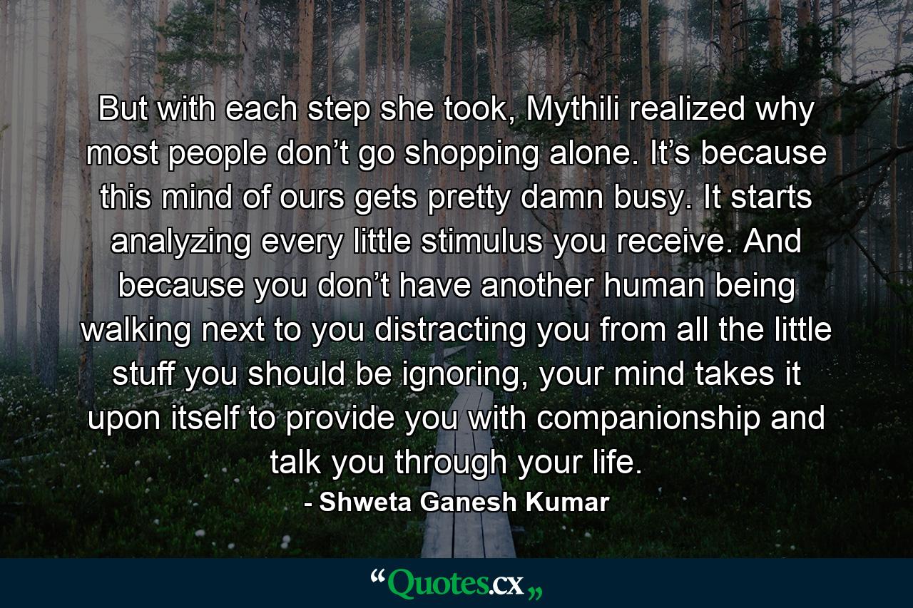 But with each step she took, Mythili realized why most people don’t go shopping alone. It’s because this mind of ours gets pretty damn busy. It starts analyzing every little stimulus you receive. And because you don’t have another human being walking next to you distracting you from all the little stuff you should be ignoring, your mind takes it upon itself to provide you with companionship and talk you through your life. - Quote by Shweta Ganesh Kumar