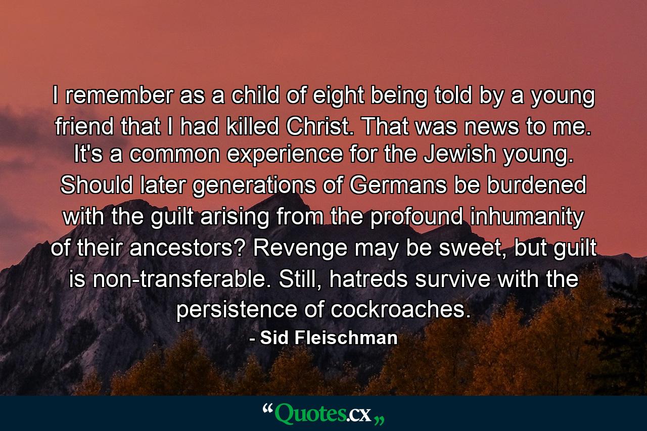 I remember as a child of eight being told by a young friend that I had killed Christ. That was news to me. It's a common experience for the Jewish young. Should later generations of Germans be burdened with the guilt arising from the profound inhumanity of their ancestors? Revenge may be sweet, but guilt is non-transferable. Still, hatreds survive with the persistence of cockroaches. - Quote by Sid Fleischman