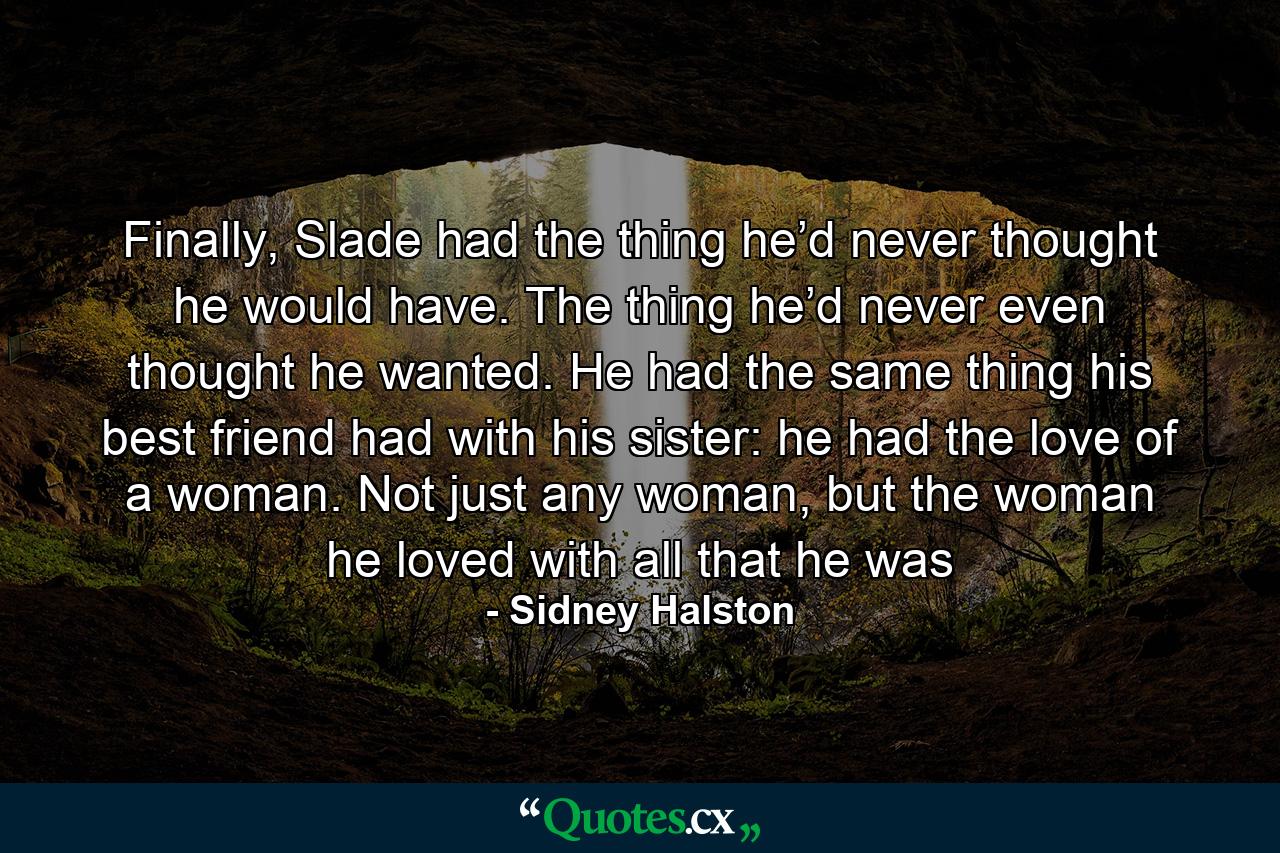 Finally, Slade had the thing he’d never thought he would have. The thing he’d never even thought he wanted. He had the same thing his best friend had with his sister: he had the love of a woman. Not just any woman, but the woman he loved with all that he was - Quote by Sidney Halston