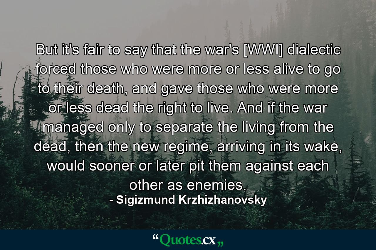 But it's fair to say that the war's [WWI] dialectic forced those who were more or less alive to go to their death, and gave those who were more or less dead the right to live. And if the war managed only to separate the living from the dead, then the new regime, arriving in its wake, would sooner or later pit them against each other as enemies. - Quote by Sigizmund Krzhizhanovsky