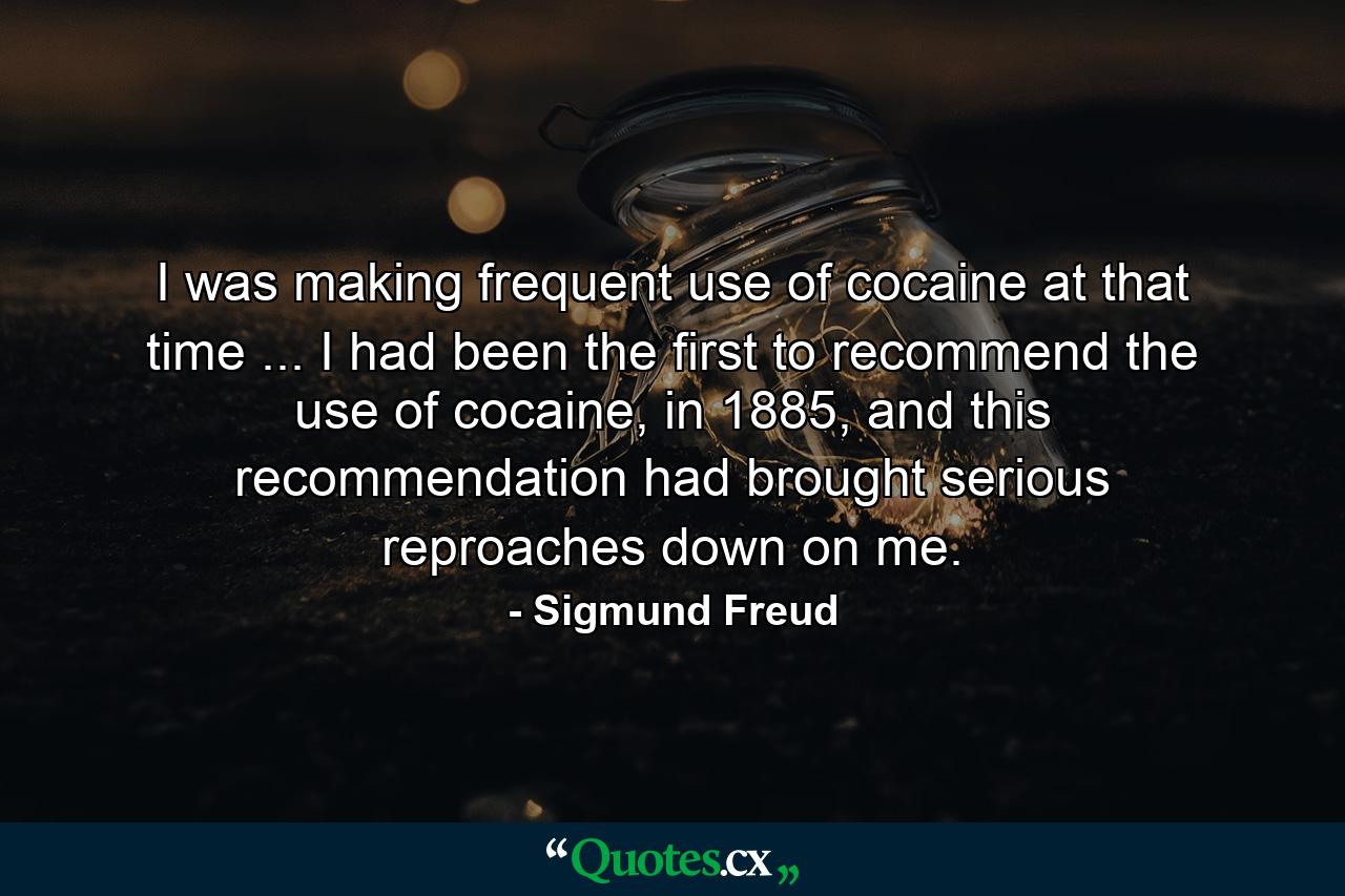 I was making frequent use of cocaine at that time ... I had been the first to recommend the use of cocaine, in 1885, and this recommendation had brought serious reproaches down on me. - Quote by Sigmund Freud