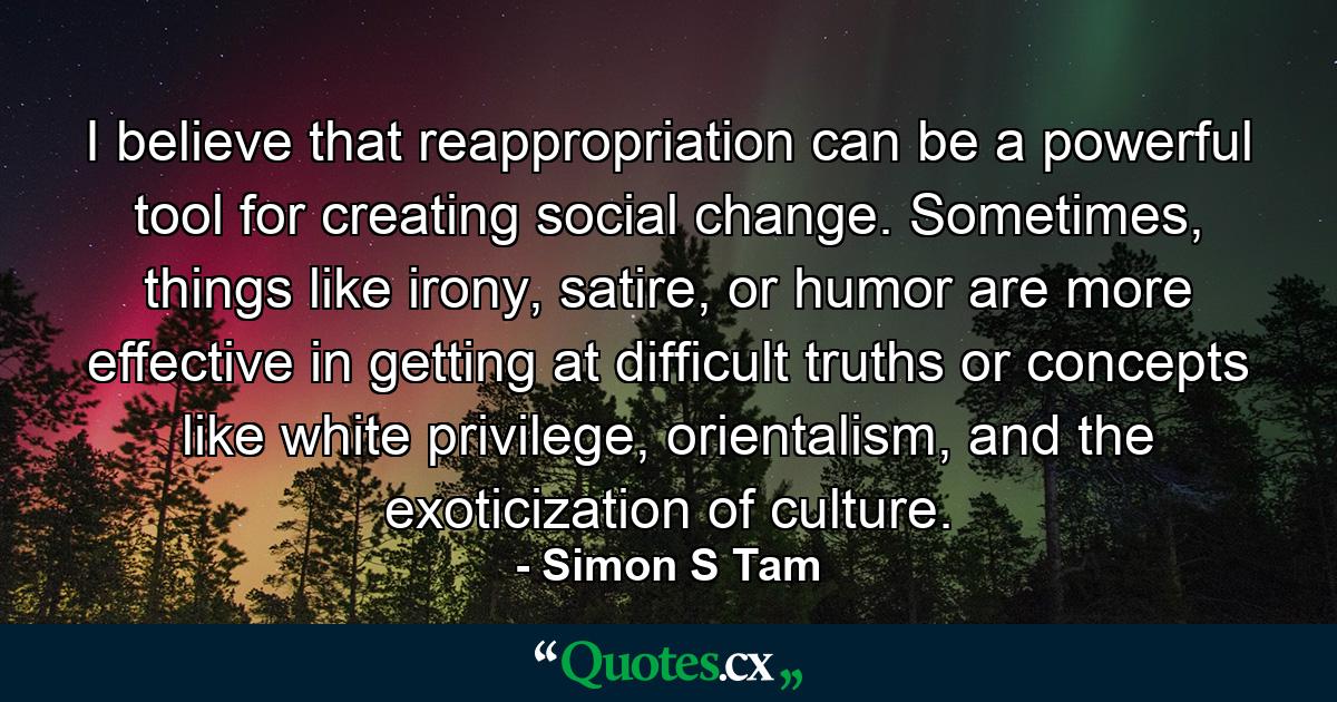 I believe that reappropriation can be a powerful tool for creating social change. Sometimes, things like irony, satire, or humor are more effective in getting at difficult truths or concepts like white privilege, orientalism, and the exoticization of culture. - Quote by Simon S Tam