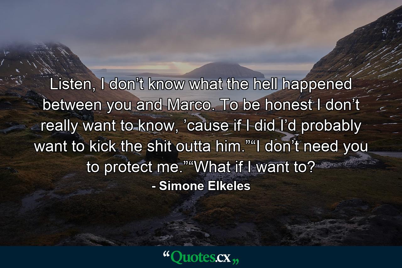 Listen, I don’t know what the hell happened between you and Marco. To be honest I don’t really want to know, ’cause if I did I’d probably want to kick the shit outta him.”“I don’t need you to protect me.”“What if I want to? - Quote by Simone Elkeles