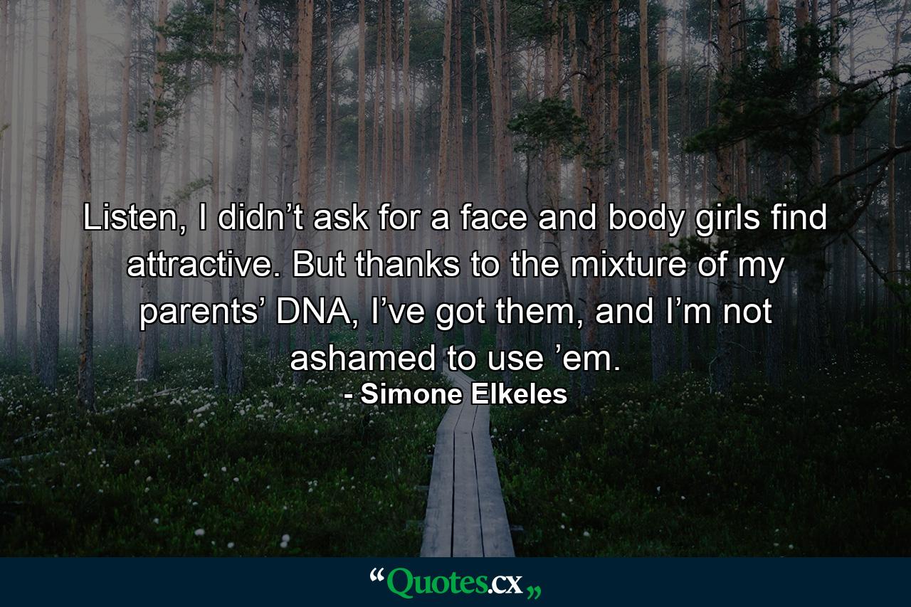 Listen, I didn’t ask for a face and body girls find attractive. But thanks to the mixture of my parents’ DNA, I’ve got them, and I’m not ashamed to use ’em. - Quote by Simone Elkeles