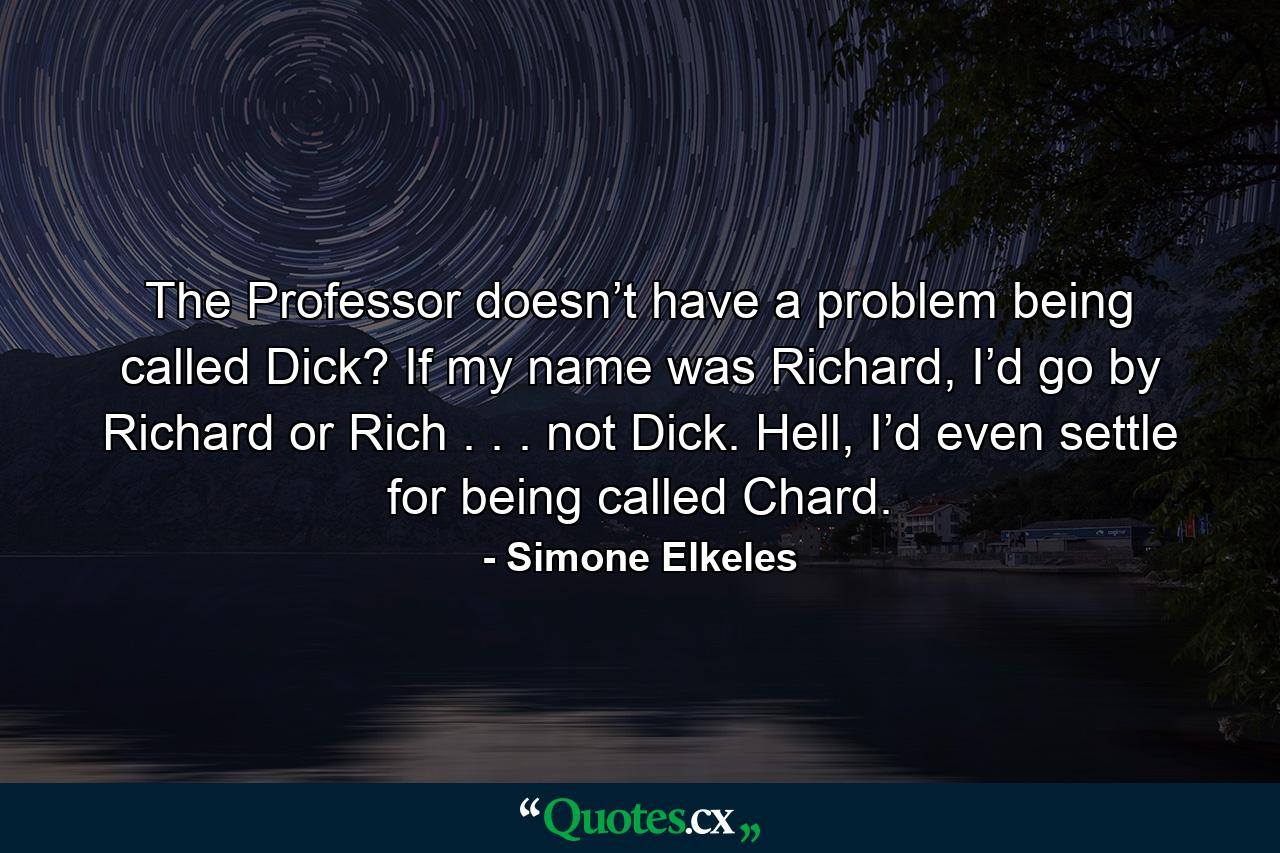 The Professor doesn’t have a problem being called Dick? If my name was Richard, I’d go by Richard or Rich . . . not Dick. Hell, I’d even settle for being called Chard. - Quote by Simone Elkeles