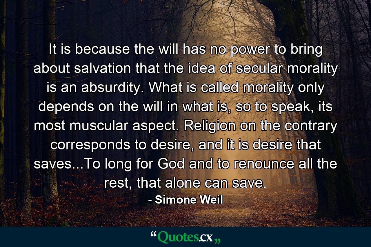 It is because the will has no power to bring about salvation that the idea of secular morality is an absurdity. What is called morality only depends on the will in what is, so to speak, its most muscular aspect. Religion on the contrary corresponds to desire, and it is desire that saves...To long for God and to renounce all the rest, that alone can save. - Quote by Simone Weil