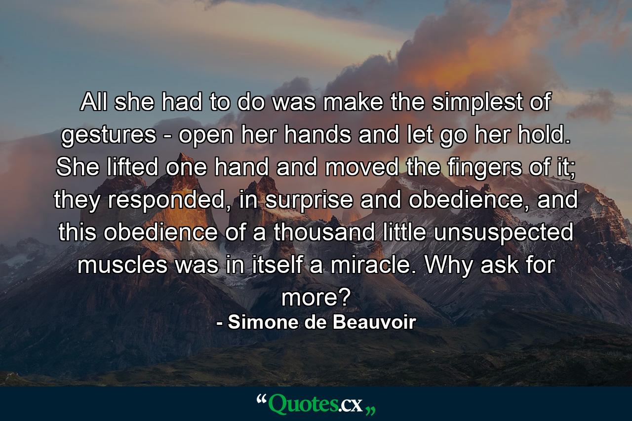 All she had to do was make the simplest of gestures - open her hands and let go her hold. She lifted one hand and moved the fingers of it; they responded, in surprise and obedience, and this obedience of a thousand little unsuspected muscles was in itself a miracle. Why ask for more? - Quote by Simone de Beauvoir