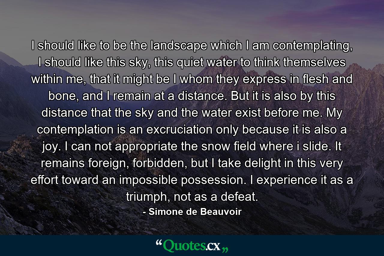 I should like to be the landscape which I am contemplating, I should like this sky, this quiet water to think themselves within me, that it might be I whom they express in flesh and bone, and I remain at a distance. But it is also by this distance that the sky and the water exist before me. My contemplation is an excruciation only because it is also a joy. I can not appropriate the snow field where i slide. It remains foreign, forbidden, but I take delight in this very effort toward an impossible possession. I experience it as a triumph, not as a defeat. - Quote by Simone de Beauvoir