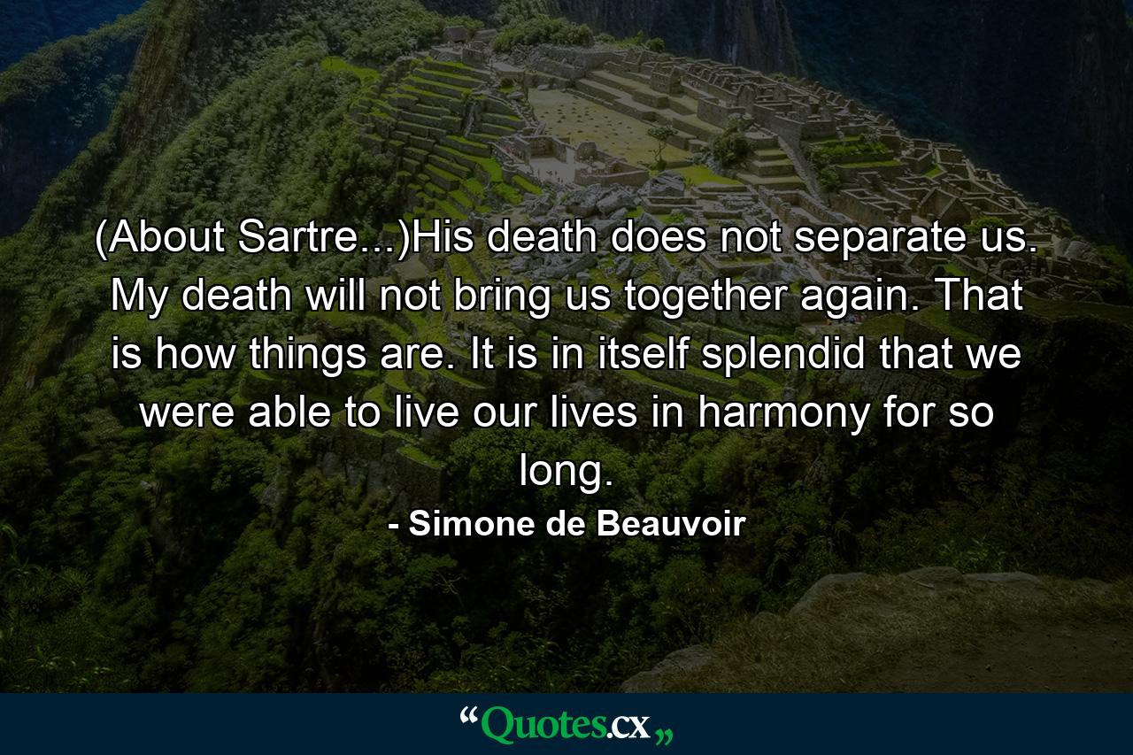 (About Sartre...)His death does not separate us. My death will not bring us together again. That is how things are. It is in itself splendid that we were able to live our lives in harmony for so long. - Quote by Simone de Beauvoir