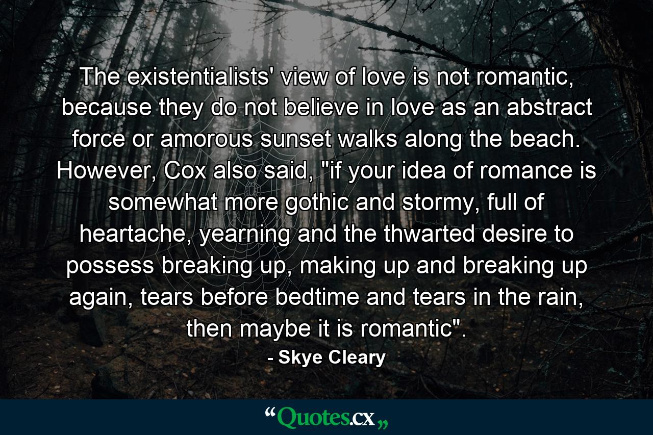 The existentialists' view of love is not romantic, because they do not believe in love as an abstract force or amorous sunset walks along the beach. However, Cox also said, 