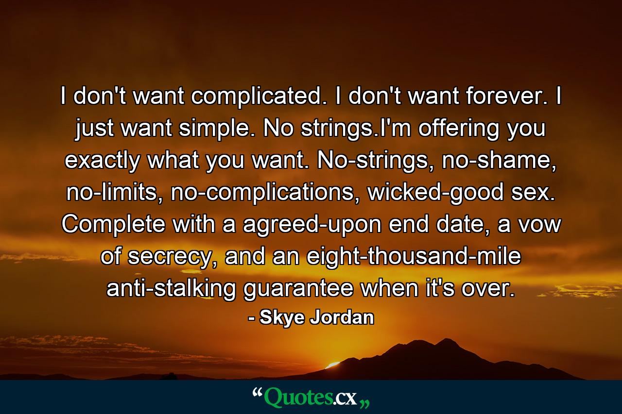 I don't want complicated. I don't want forever. I just want simple. No strings.I'm offering you exactly what you want. No-strings, no-shame, no-limits, no-complications, wicked-good sex. Complete with a agreed-upon end date, a vow of secrecy, and an eight-thousand-mile anti-stalking guarantee when it's over. - Quote by Skye Jordan