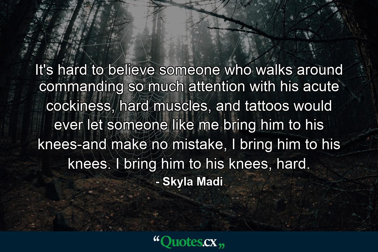 It's hard to believe someone who walks around commanding so much attention with his acute cockiness, hard muscles, and tattoos would ever let someone like me bring him to his knees-and make no mistake, I bring him to his knees. I bring him to his knees, hard. - Quote by Skyla Madi