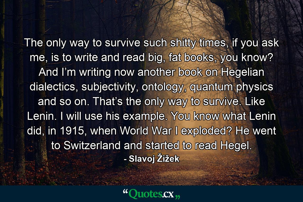 The only way to survive such shitty times, if you ask me, is to write and read big, fat books, you know? And I’m writing now another book on Hegelian dialectics, subjectivity, ontology, quantum physics and so on. That’s the only way to survive. Like Lenin. I will use his example. You know what Lenin did, in 1915, when World War I exploded? He went to Switzerland and started to read Hegel. - Quote by Slavoj Žižek