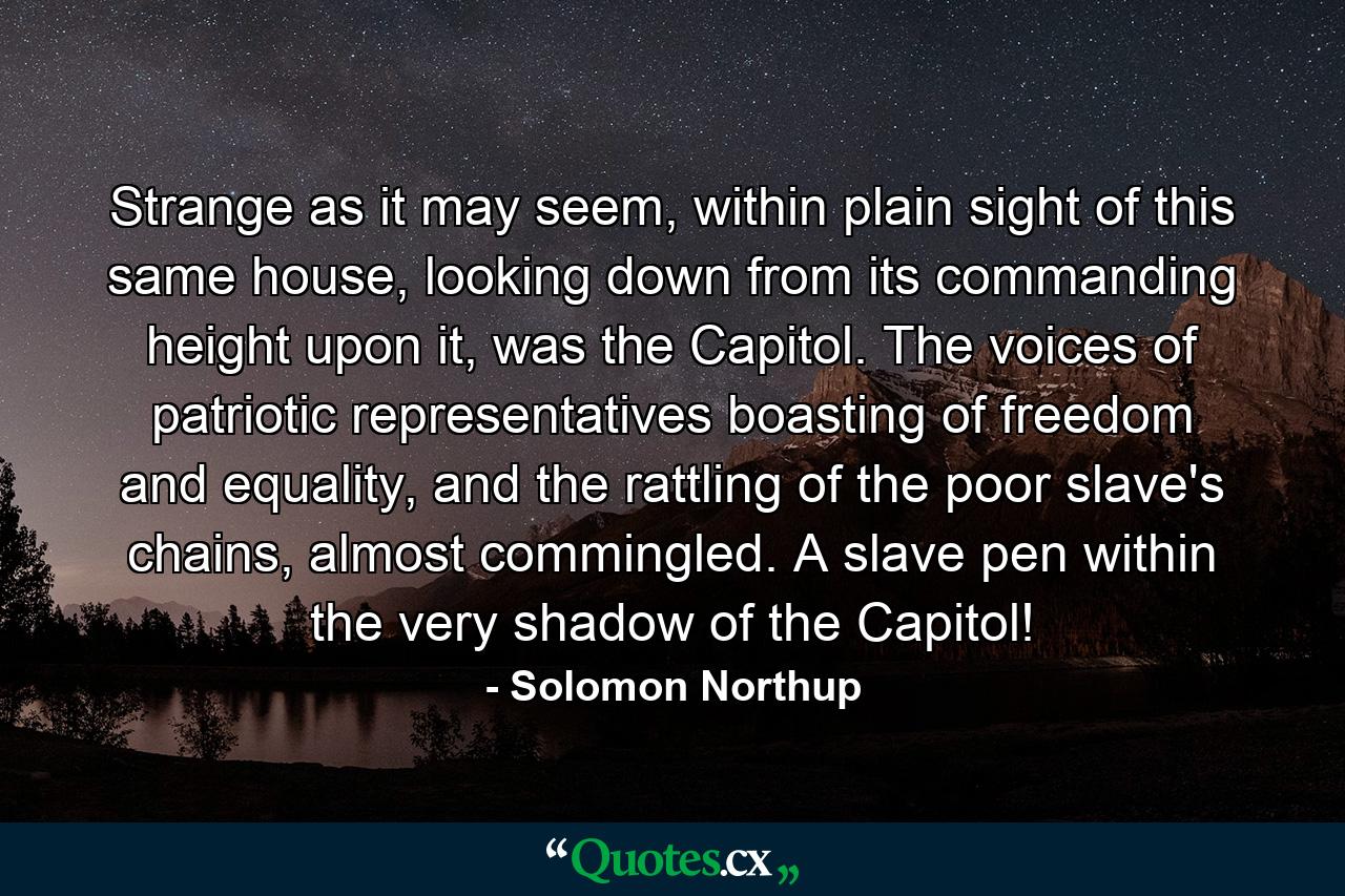 Strange as it may seem, within plain sight of this same house, looking down from its commanding height upon it, was the Capitol. The voices of patriotic representatives boasting of freedom and equality, and the rattling of the poor slave's chains, almost commingled. A slave pen within the very shadow of the Capitol! - Quote by Solomon Northup