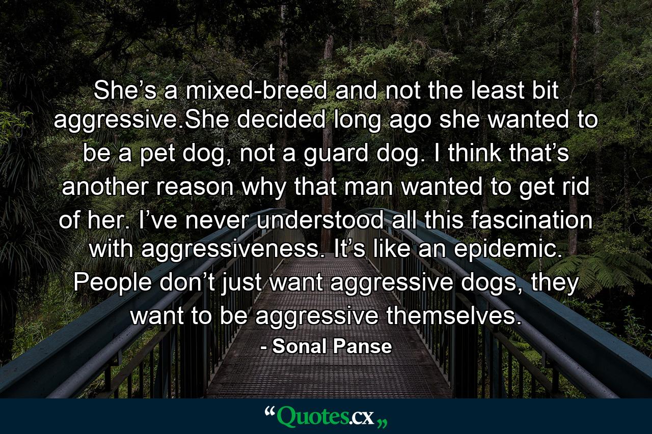 She’s a mixed-breed and not the least bit aggressive.She decided long ago she wanted to be a pet dog, not a guard dog. I think that’s another reason why that man wanted to get rid of her. I’ve never understood all this fascination with aggressiveness. It’s like an epidemic. People don’t just want aggressive dogs, they want to be aggressive themselves. - Quote by Sonal Panse