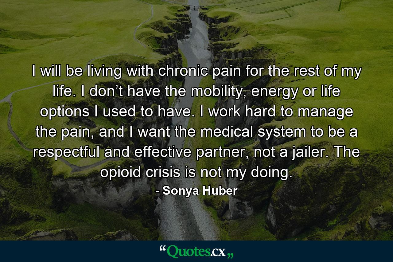 I will be living with chronic pain for the rest of my life. I don’t have the mobility, energy or life options I used to have. I work hard to manage the pain, and I want the medical system to be a respectful and effective partner, not a jailer. The opioid crisis is not my doing. - Quote by Sonya Huber