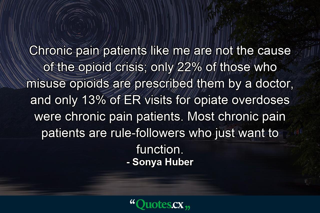 Chronic pain patients like me are not the cause of the opioid crisis; only 22% of those who misuse opioids are prescribed them by a doctor, and only 13% of ER visits for opiate overdoses were chronic pain patients. Most chronic pain patients are rule-followers who just want to function. - Quote by Sonya Huber