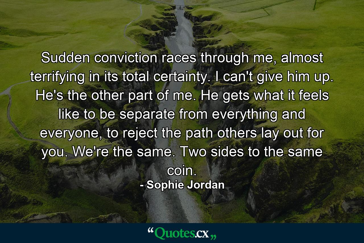 Sudden conviction races through me, almost terrifying in its total certainty. I can't give him up. He's the other part of me. He gets what it feels like to be separate from everything and everyone, to reject the path others lay out for you. We're the same. Two sides to the same coin. - Quote by Sophie Jordan