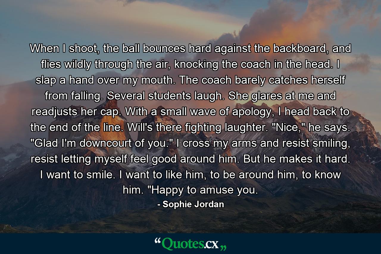 When I shoot, the ball bounces hard against the backboard, and flies wildly through the air, knocking the coach in the head. I slap a hand over my mouth. The coach barely catches herself from falling. Several students laugh. She glares at me and readjusts her cap. With a small wave of apology, I head back to the end of the line. Will's there fighting laughter. 