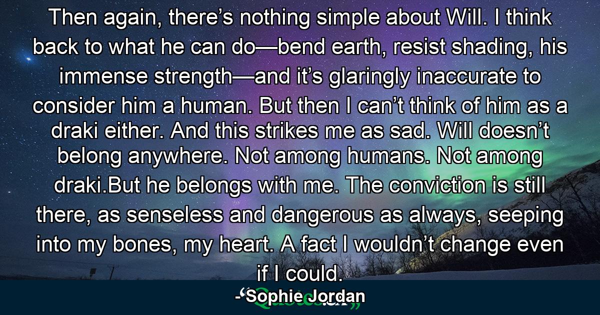 Then again, there’s nothing simple about Will. I think back to what he can do—bend earth, resist shading, his immense strength—and it’s glaringly inaccurate to consider him a human. But then I can’t think of him as a draki either. And this strikes me as sad. Will doesn’t belong anywhere. Not among humans. Not among draki.But he belongs with me. The conviction is still there, as senseless and dangerous as always, seeping into my bones, my heart. A fact I wouldn’t change even if I could. - Quote by Sophie Jordan