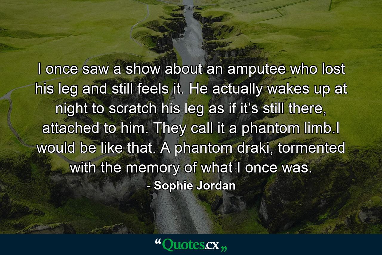 I once saw a show about an amputee who lost his leg and still feels it. He actually wakes up at night to scratch his leg as if it’s still there, attached to him. They call it a phantom limb.I would be like that. A phantom draki, tormented with the memory of what I once was. - Quote by Sophie Jordan