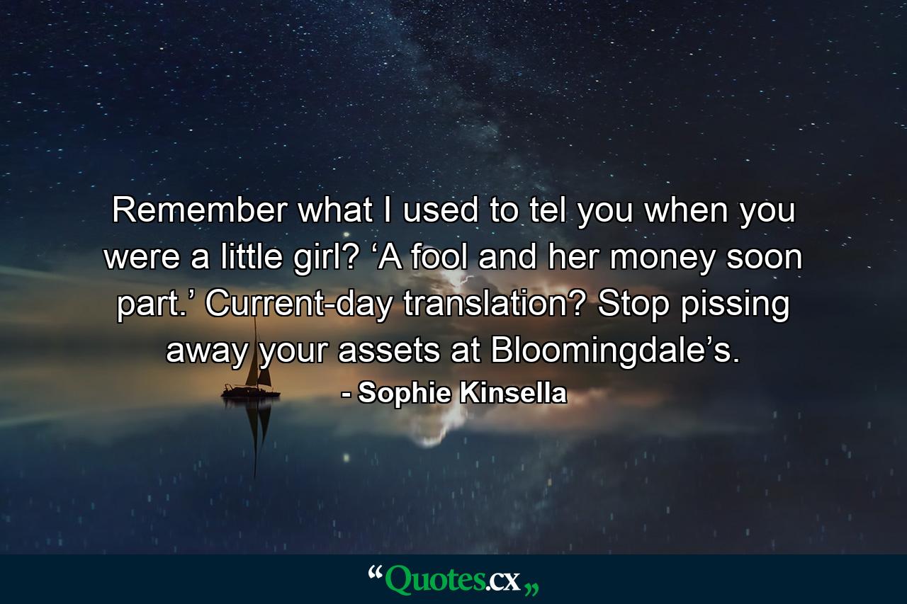 Remember what I used to tel you when you were a little girl? ‘A fool and her money soon part.’ Current-day translation? Stop pissing away your assets at Bloomingdale’s. - Quote by Sophie Kinsella