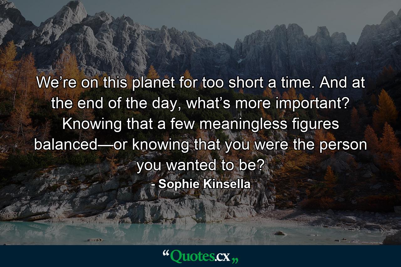 We’re on this planet for too short a time. And at the end of the day, what’s more important? Knowing that a few meaningless figures balanced—or knowing that you were the person you wanted to be? - Quote by Sophie Kinsella