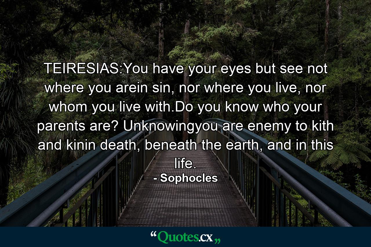 TEIRESIAS:You have your eyes but see not where you arein sin, nor where you live, nor whom you live with.Do you know who your parents are? Unknowingyou are enemy to kith and kinin death, beneath the earth, and in this life. - Quote by Sophocles