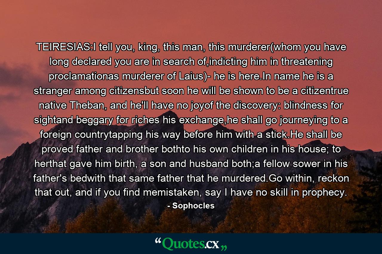 TEIRESIAS:I tell you, king, this man, this murderer(whom you have long declared you are in search of,indicting him in threatening proclamationas murderer of Laius)- he is here.In name he is a stranger among citizensbut soon he will be shown to be a citizentrue native Theban, and he'll have no joyof the discovery: blindness for sightand beggary for riches his exchange,he shall go journeying to a foreign countrytapping his way before him with a stick.He shall be proved father and brother bothto his own children in his house; to herthat gave him birth, a son and husband both;a fellow sower in his father's bedwith that same father that he murdered.Go within, reckon that out, and if you find memistaken, say I have no skill in prophecy. - Quote by Sophocles