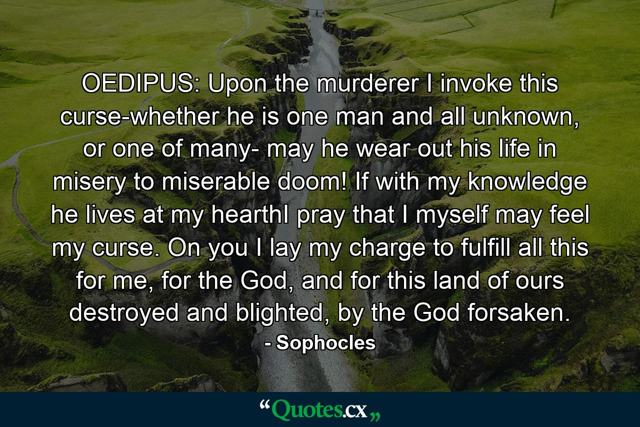 OEDIPUS: Upon the murderer I invoke this curse-whether he is one man and all unknown, or one of many- may he wear out his life in misery to miserable doom! If with my knowledge he lives at my hearthI pray that I myself may feel my curse. On you I lay my charge to fulfill all this for me, for the God, and for this land of ours destroyed and blighted, by the God forsaken. - Quote by Sophocles