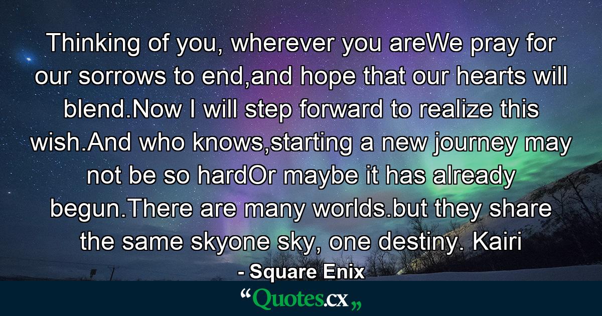 Thinking of you, wherever you areWe pray for our sorrows to end,and hope that our hearts will blend.Now I will step forward to realize this wish.And who knows,starting a new journey may not be so hardOr maybe it has already begun.There are many worlds.but they share the same skyone sky, one destiny. Kairi - Quote by Square Enix