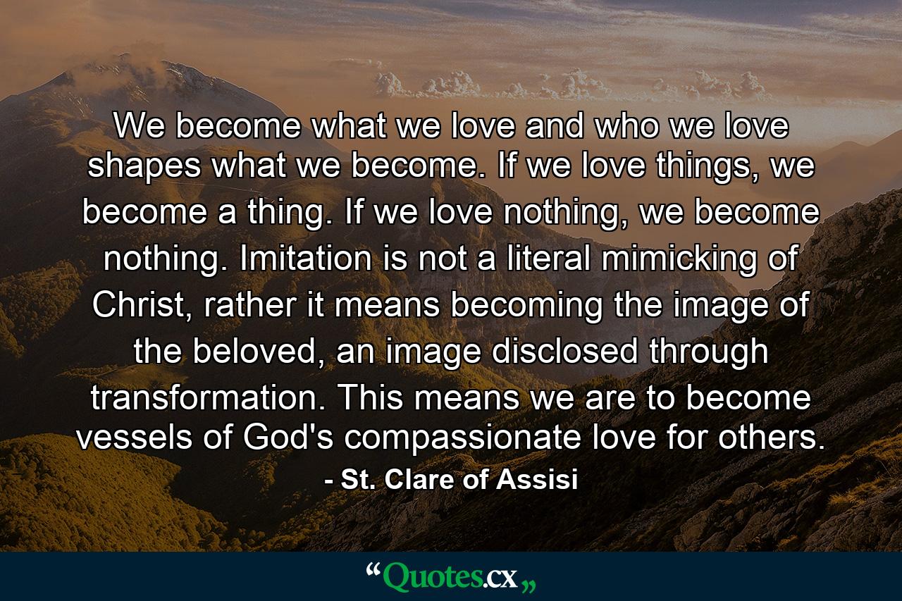 We become what we love and who we love shapes what we become. If we love things, we become a thing. If we love nothing, we become nothing. Imitation is not a literal mimicking of Christ, rather it means becoming the image of the beloved, an image disclosed through transformation. This means we are to become vessels of God's compassionate love for others. - Quote by St. Clare of Assisi