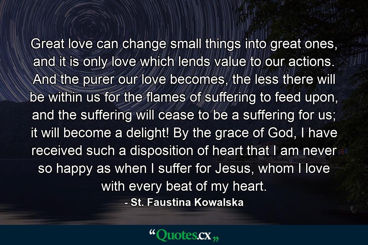 Great love can change small things into great ones, and it is only love which lends value to our actions. And the purer our love becomes, the less there will be within us for the flames of suffering to feed upon, and the suffering will cease to be a suffering for us; it will become a delight! By the grace of God, I have received such a disposition of heart that I am never so happy as when I suffer for Jesus, whom I love with every beat of my heart. - Quote by St. Faustina Kowalska