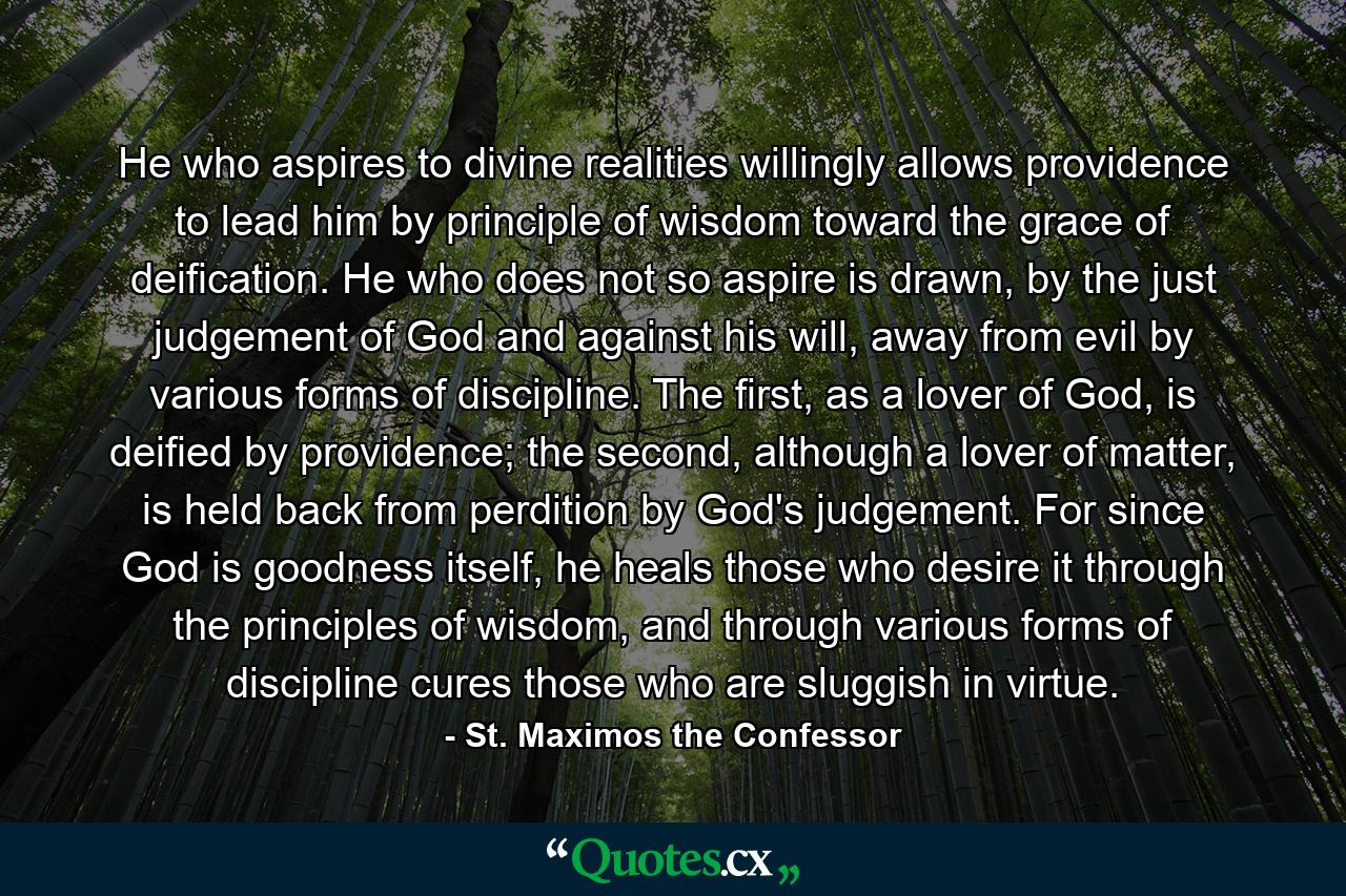 He who aspires to divine realities willingly allows providence to lead him by principle of wisdom toward the grace of deification. He who does not so aspire is drawn, by the just judgement of God and against his will, away from evil by various forms of discipline. The first, as a lover of God, is deified by providence; the second, although a lover of matter, is held back from perdition by God's judgement. For since God is goodness itself, he heals those who desire it through the principles of wisdom, and through various forms of discipline cures those who are sluggish in virtue. - Quote by St. Maximos the Confessor