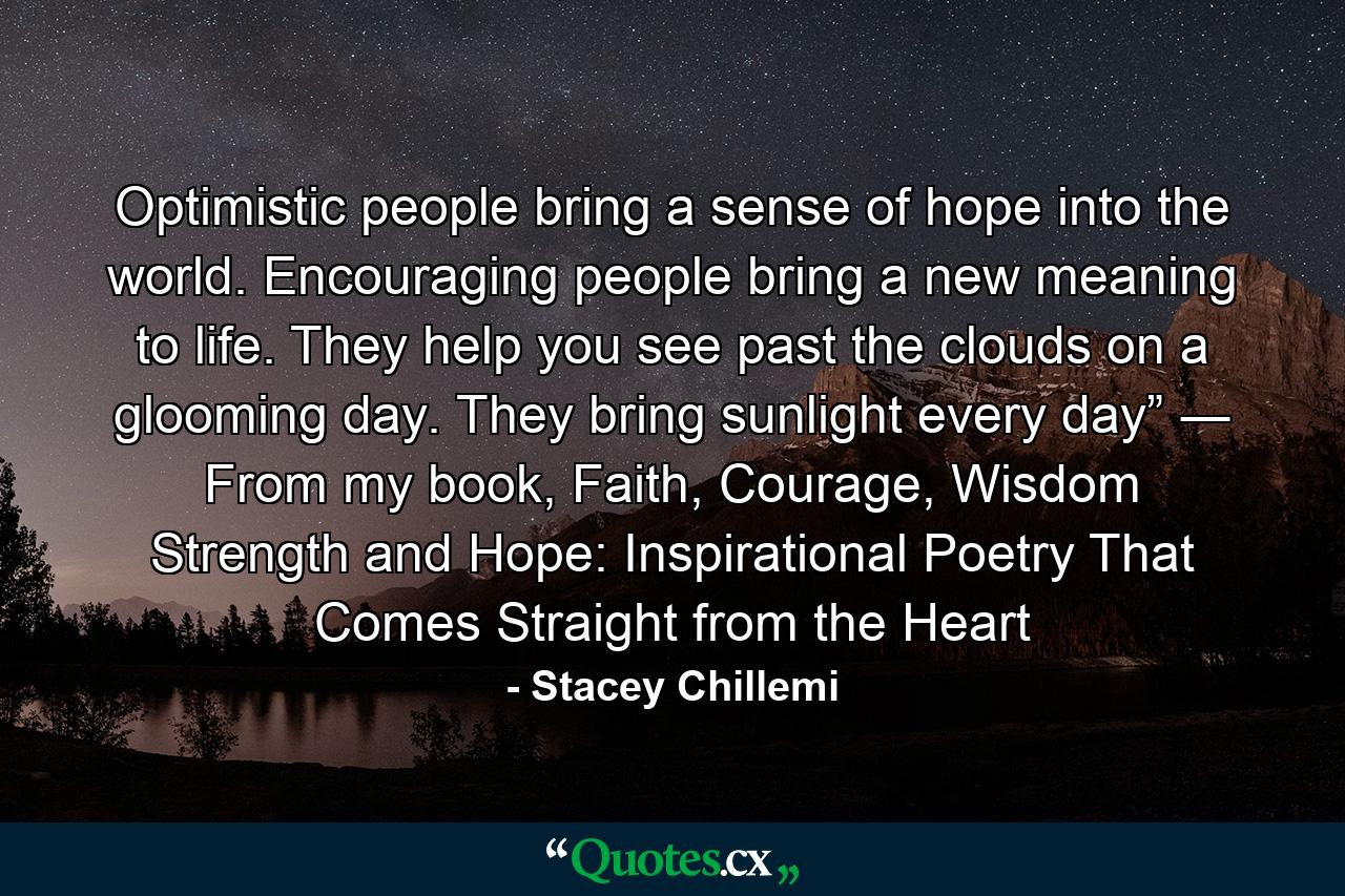 Optimistic people bring a sense of hope into the world. Encouraging people bring a new meaning to life. They help you see past the clouds on a glooming day. They bring sunlight every day” ― From my book, Faith, Courage, Wisdom Strength and Hope: Inspirational Poetry That Comes Straight from the Heart - Quote by Stacey Chillemi