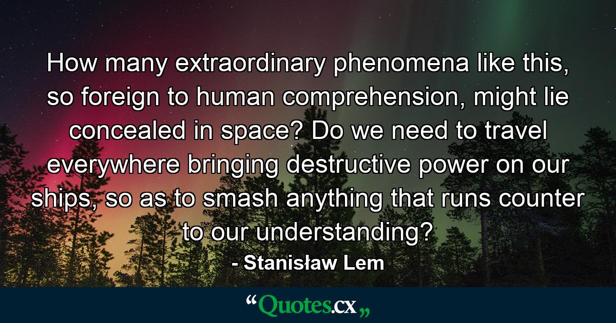 How many extraordinary phenomena like this, so foreign to human comprehension, might lie concealed in space? Do we need to travel everywhere bringing destructive power on our ships, so as to smash anything that runs counter to our understanding? - Quote by Stanisław Lem