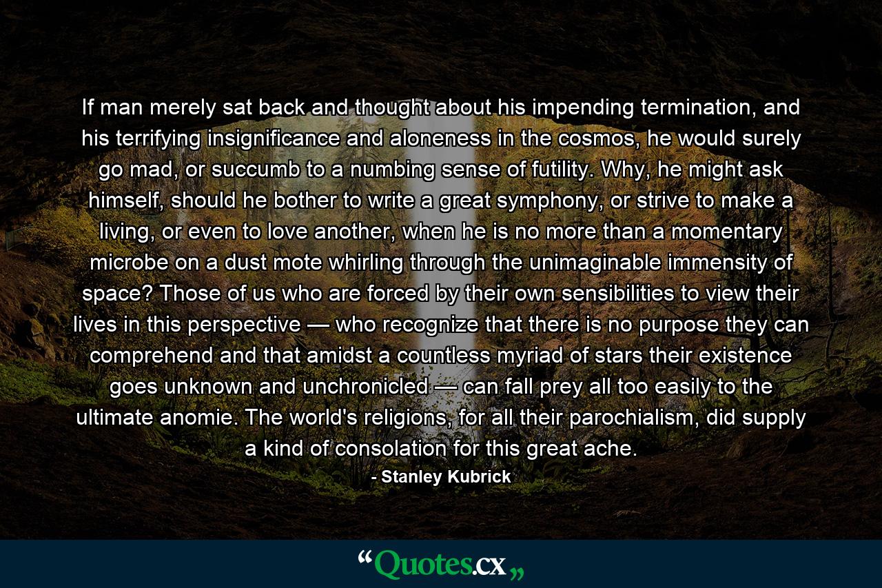 If man merely sat back and thought about his impending termination, and his terrifying insignificance and aloneness in the cosmos, he would surely go mad, or succumb to a numbing sense of futility. Why, he might ask himself, should he bother to write a great symphony, or strive to make a living, or even to love another, when he is no more than a momentary microbe on a dust mote whirling through the unimaginable immensity of space? Those of us who are forced by their own sensibilities to view their lives in this perspective — who recognize that there is no purpose they can comprehend and that amidst a countless myriad of stars their existence goes unknown and unchronicled — can fall prey all too easily to the ultimate anomie. The world's religions, for all their parochialism, did supply a kind of consolation for this great ache. - Quote by Stanley Kubrick