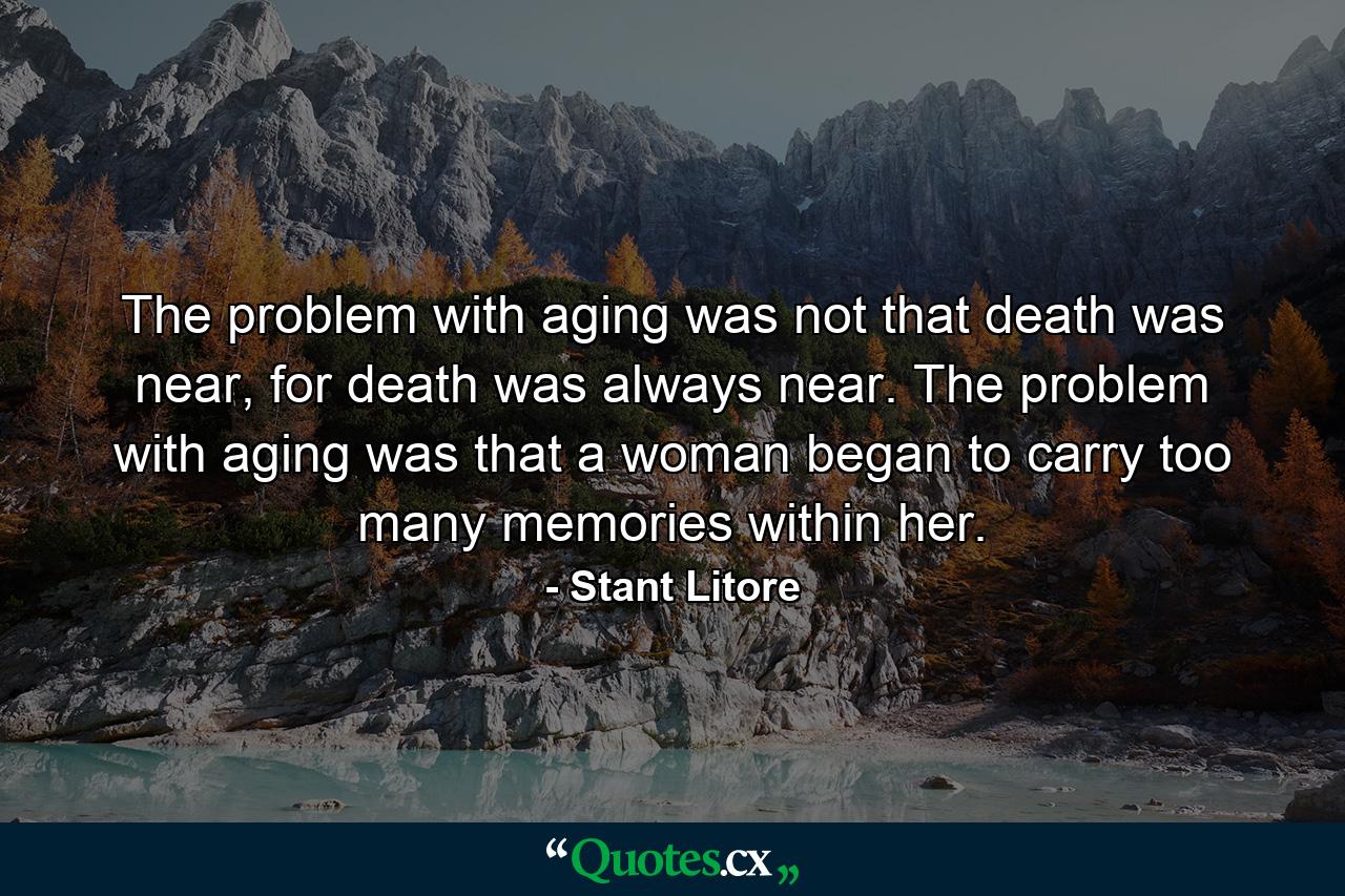 The problem with aging was not that death was near, for death was always near. The problem with aging was that a woman began to carry too many memories within her. - Quote by Stant Litore