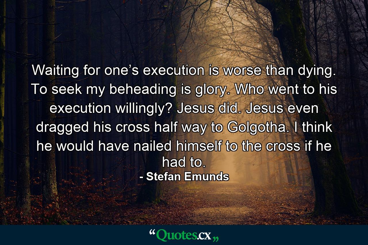 Waiting for one’s execution is worse than dying. To seek my beheading is glory. Who went to his execution willingly? Jesus did. Jesus even dragged his cross half way to Golgotha. I think he would have nailed himself to the cross if he had to. - Quote by Stefan Emunds