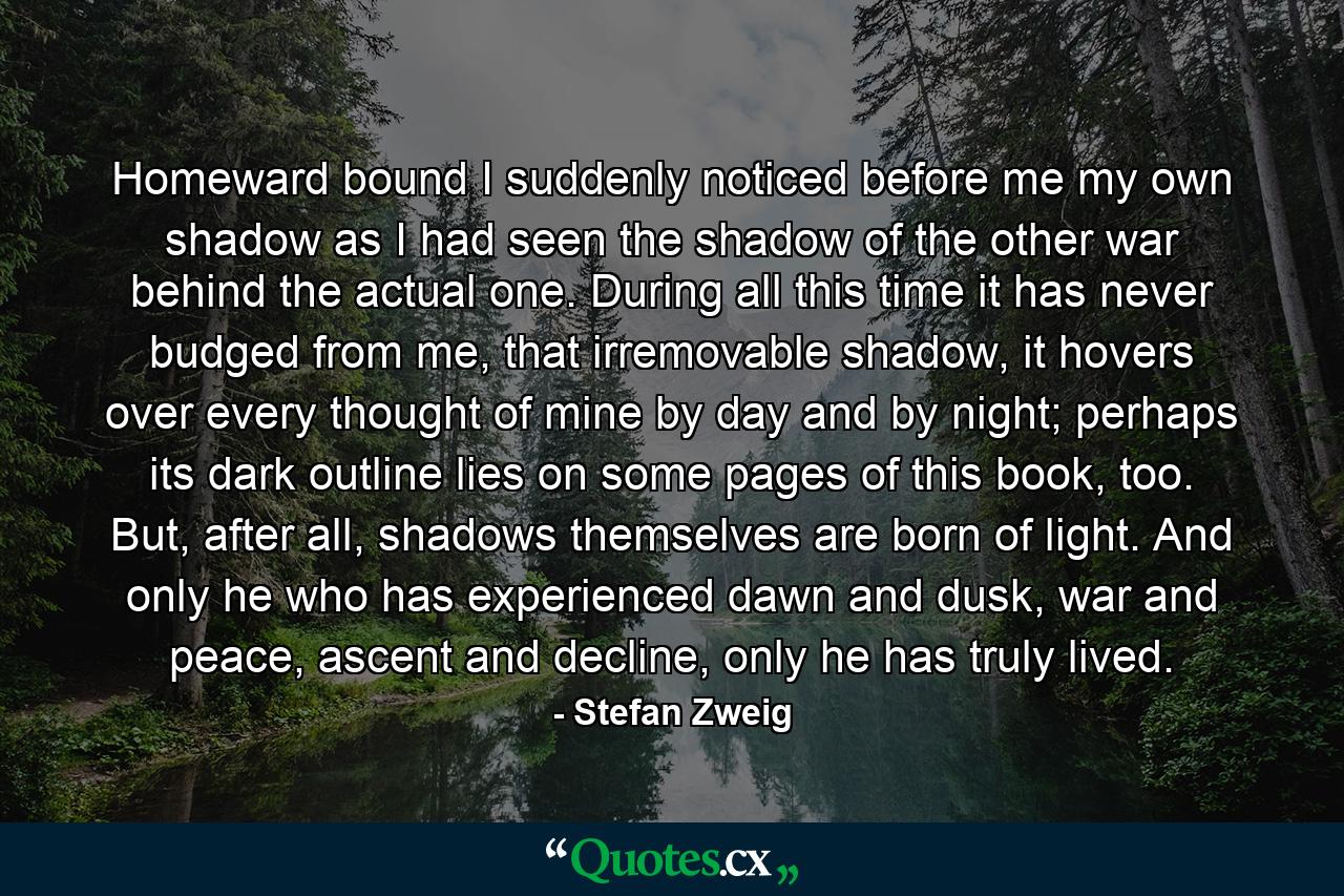 Homeward bound I suddenly noticed before me my own shadow as I had seen the shadow of the other war behind the actual one. During all this time it has never budged from me, that irremovable shadow, it hovers over every thought of mine by day and by night; perhaps its dark outline lies on some pages of this book, too. But, after all, shadows themselves are born of light. And only he who has experienced dawn and dusk, war and peace, ascent and decline, only he has truly lived. - Quote by Stefan Zweig